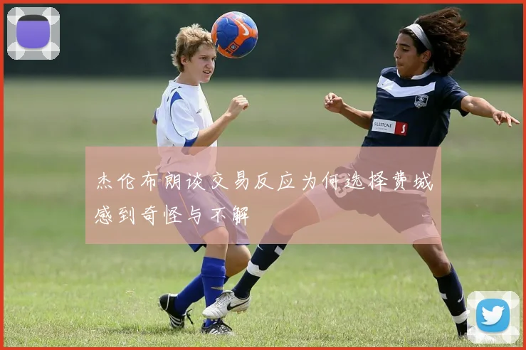 杰伦布朗谈交易反应为何选择费城感到奇怪与不解