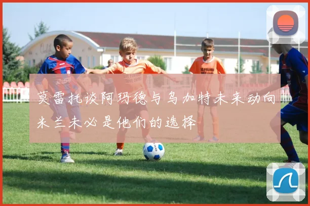 莫雷托谈阿玛德与乌加特未来动向米兰未必是他们的选择