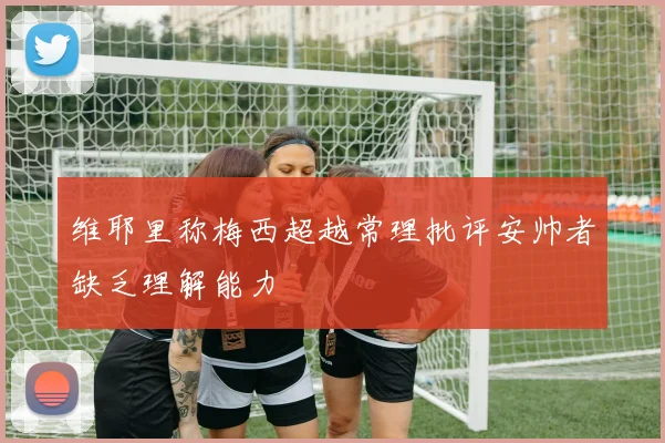 维耶里称梅西超越常理批评安帅者缺乏理解能力