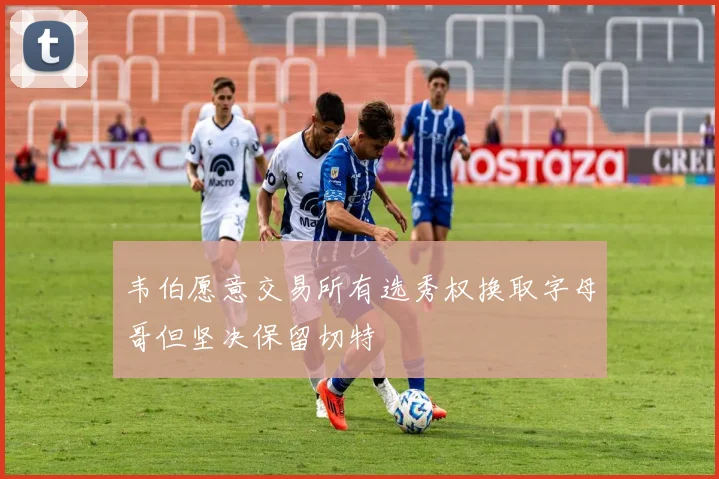 韦伯愿意交易所有选秀权换取字母哥但坚决保留切特