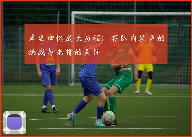 库里回忆成长历程：在队内发声的挑战与老将的关怀