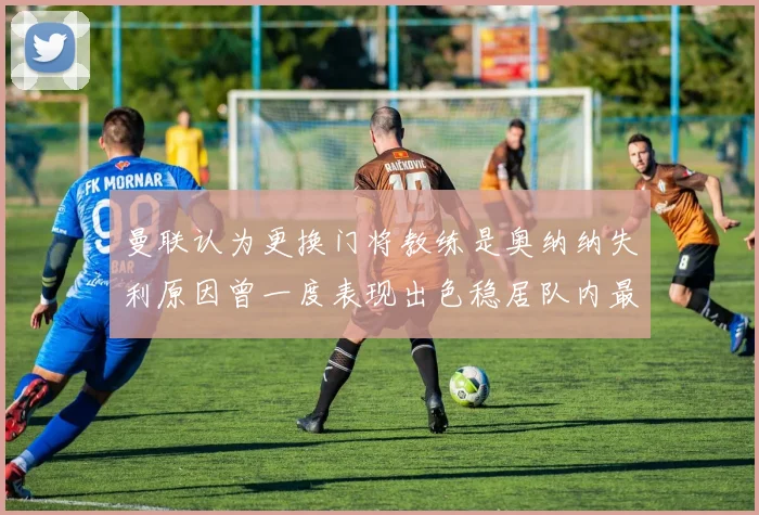 曼联认为更换门将教练是奥纳纳失利原因曾一度表现出色稳居队内最佳