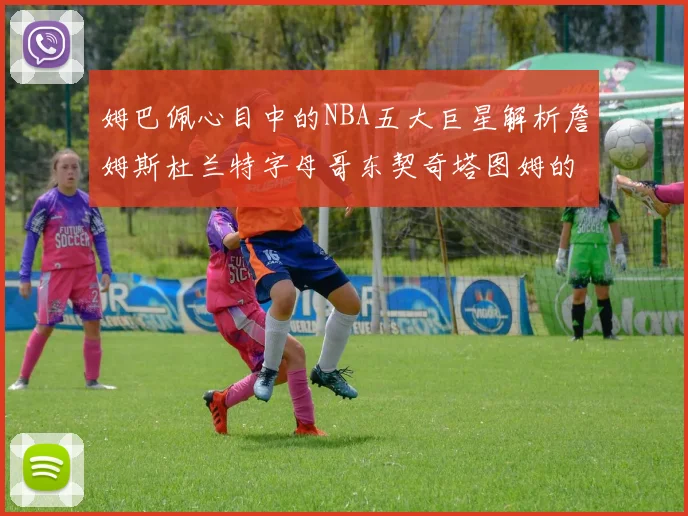 姆巴佩心目中的NBA五大巨星解析詹姆斯杜兰特字母哥东契奇塔图姆的独特魅力