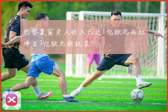巴黎夏窗卖人收入已达1亿欧元目标冲击3亿欧元新纪录