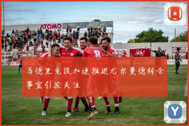 马德里竞技加速推进尤尔曼德转会事宜引发关注