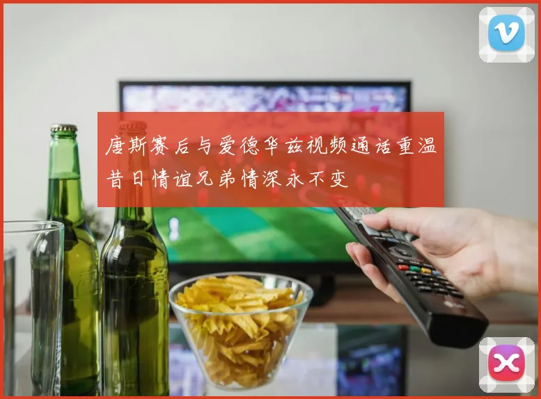 唐斯赛后与爱德华兹视频通话重温昔日情谊兄弟情深永不变
