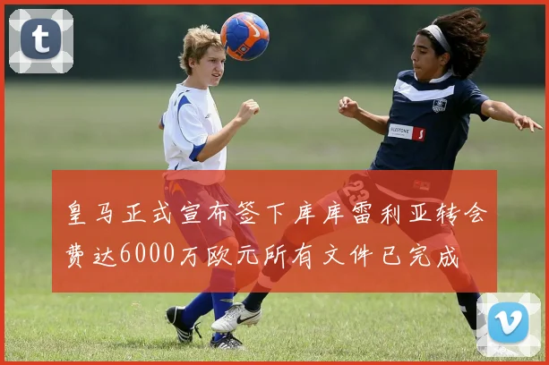 皇马正式宣布签下库库雷利亚转会费达6000万欧元所有文件已完成
