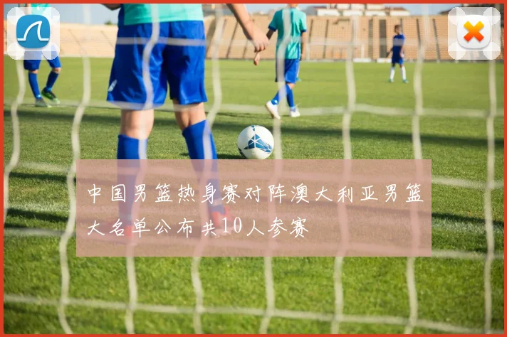 中国男篮热身赛对阵澳大利亚男篮大名单公布共10人参赛