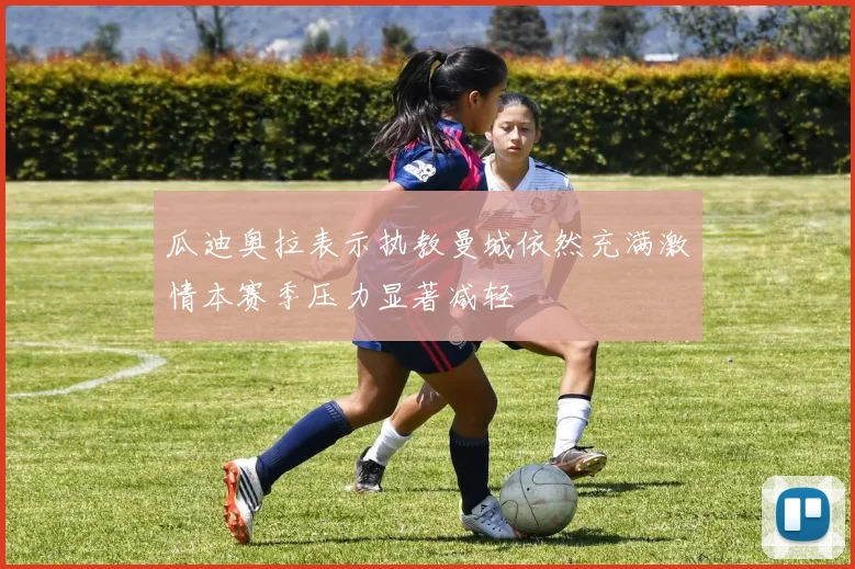 瓜迪奥拉表示执教曼城依然充满激情本赛季压力显著减轻