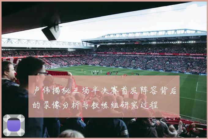 卢伟揭秘三场半决赛首发阵容背后的录像分析与教练组研究过程