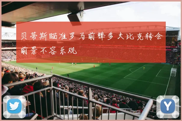 贝蒂斯瞄准罗马前锋多夫比克转会前景不容乐观