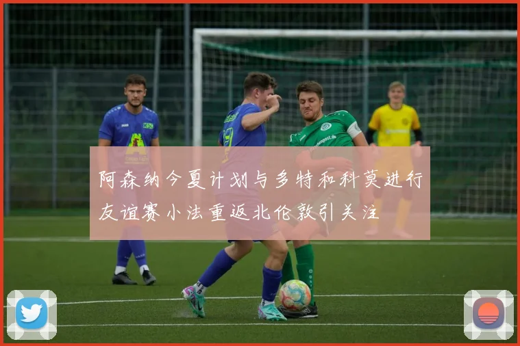 阿森纳今夏计划与多特和科莫进行友谊赛小法重返北伦敦引关注