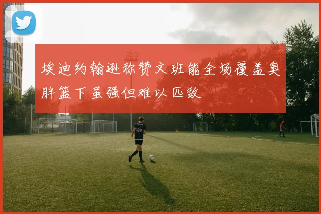 埃迪约翰逊称赞文班能全场覆盖奥胖篮下虽强但难以匹敌