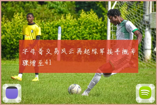 字母哥交易风云再起绿军接手概率骤增至41