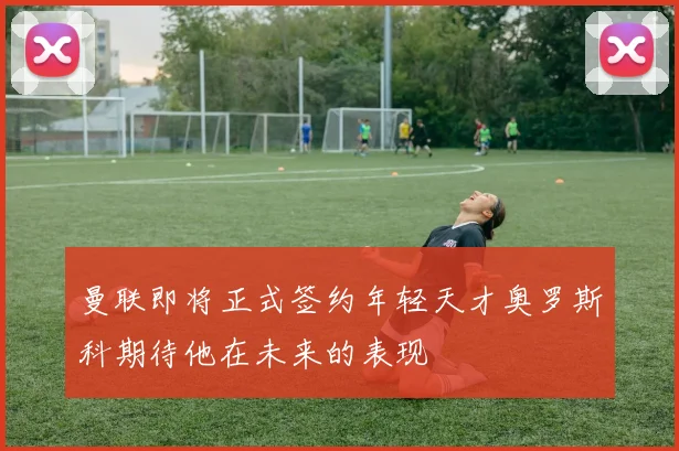 曼联即将正式签约年轻天才奥罗斯科期待他在未来的表现