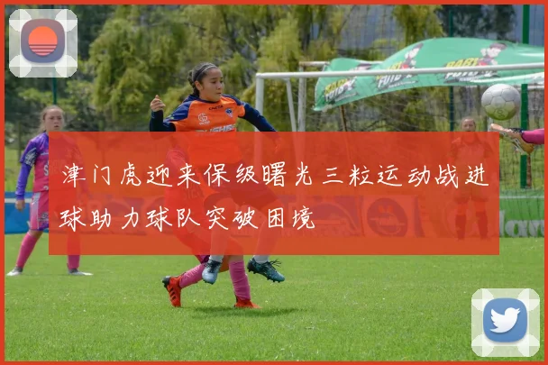 津门虎迎来保级曙光三粒运动战进球助力球队突破困境