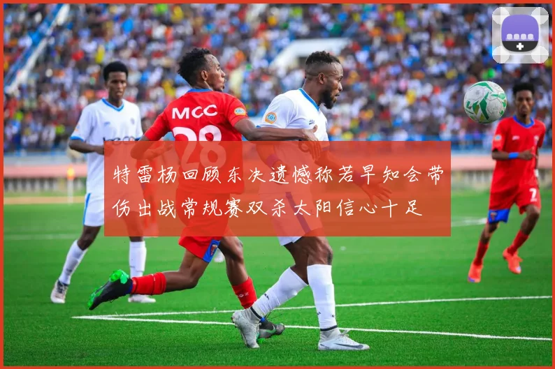 特雷杨回顾东决遗憾称若早知会带伤出战常规赛双杀太阳信心十足