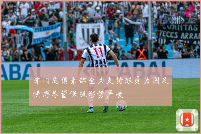 津门虎俱乐部全力支持球员为国足拼搏尽管保级形势严峻