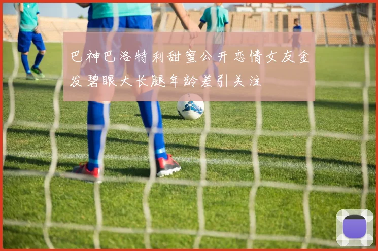 巴神巴洛特利甜蜜公开恋情女友金发碧眼大长腿年龄差引关注