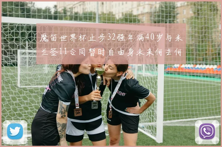 魔笛世界杯止步32强年满40岁与米兰签11合同暂时自由身未来何去何从