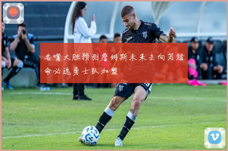 名嘴大胆预测詹姆斯未来去向若赌命必选勇士队加盟